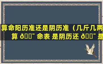 算命阳历准还是阴历准（几斤几两算 🐯 命表 是阴历还 🐯 是阳历）